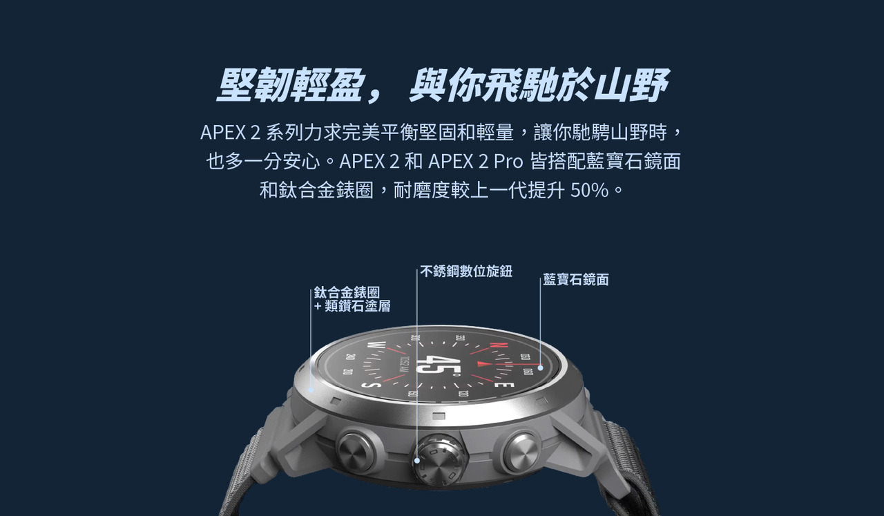 堅韌輕盈， 與你飛馳於山野。APEX 2 系列力求完美平衡堅固和輕量，讓你馳騁山野時，也多一分安心。APEX 2 和APEX 2 Pro 皆搭配藍寶石鏡面和鈦合金錶圈，耐磨度較上一代提升50%。