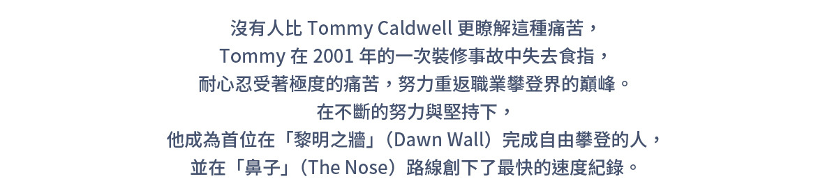 沒有人比Tommy Caldwell更瞭解這種痛苦，Tommy在2001年的一次裝修事故中失去食指，耐心忍受著極度的痛苦，努力重返職業攀登界的巔峰。在不斷的努力與堅持下，他成為首位在「黎明之牆」（Dawn Wall）完成自由攀登的人，並在「鼻子」（The Nose）路線創下了最快的速度紀錄。