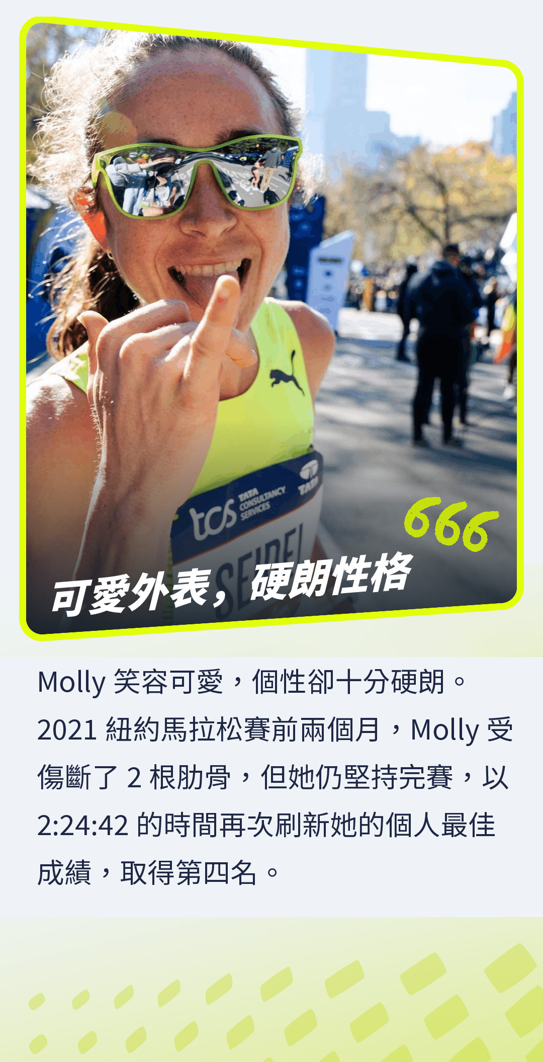 Molly笑容可愛，個性卻十分硬朗。2021紐約馬拉松賽前兩個月，Molly受傷斷了2根肋骨，但她仍堅持完賽，以2:24:42的時間再次刷新她的個人最佳成績，取得第四名。
