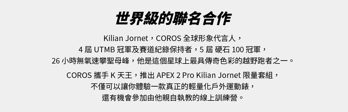 世界級的聯名合作：Kilian Jornet，COROS 全球形象代言人，4屆 UTMB 冠軍及賽道紀錄保持者，5屆硬石 100 冠軍，26 小時無氧速攀聖母峰，他是這個星球上最具傳奇色彩的越野跑者之一。COROS 攜手 K 天王，推出 APEX 2 Pro Kilian Jornet 限量套組，不僅可以讓你體驗一款真正的輕量化戶外運動錶，還有機會參加由他親自執教的線上訓練營。