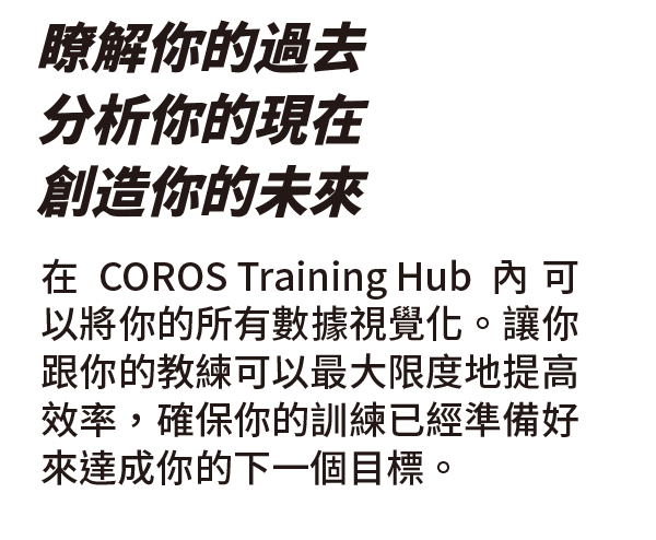 在COROS Training Hub內可以將你的所有數據視覺化。讓你跟你的教練可以最大限度地提高效率，確保你的訓練已經準備好來達成你的下一個目標。