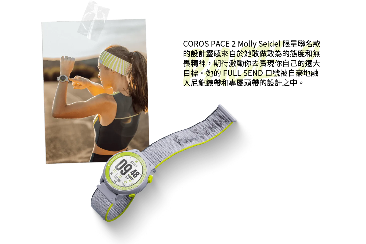COROS PACE 2 Molly Seidel 限量聯名款的設計靈感來自於她敢做敢為的態度和無畏精神，期待激勵你去實現你自己的遠大目標。她的 FULL SEND 口號被自豪地融入尼龍錶帶和專屬頭帶的設計之中。