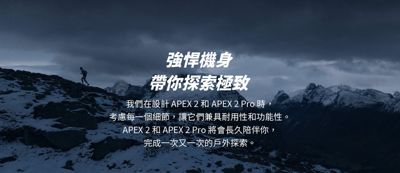 強悍機身，帶你探索極致。我們在設計APEX 2 和APEX 2 Pro 時，考慮每一個細節，讓它們兼具耐用性和功能性。APEX 2 和APEX 2 Pro 將會長久陪伴你，完成一次又一次的戶外探索。