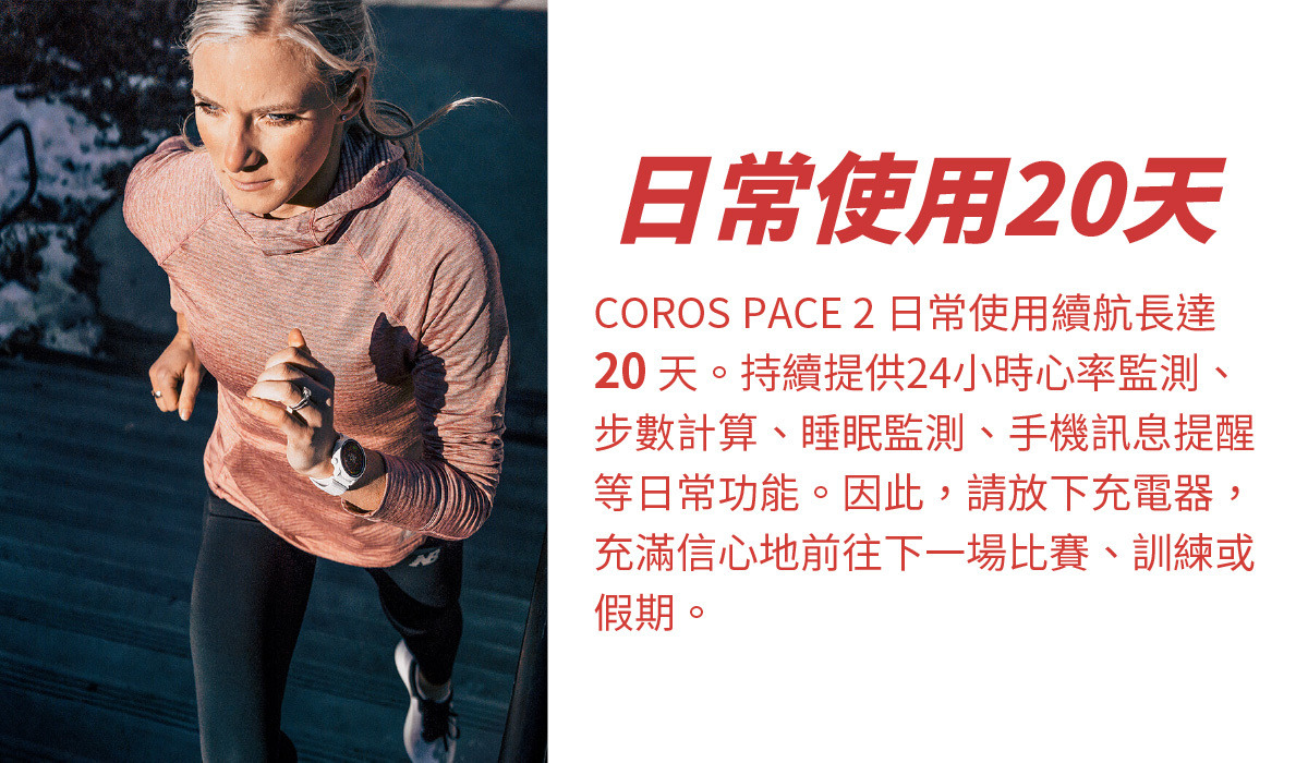 COROS PACE 2 可日常使用20天 COROS PACE 2 日常使用續航長達 20 天。持續提供24小時心率監測、步數計算、睡眠監測、手機訊息提醒等日常功能。因此，請放下充電器，充滿信心地前往下一場比賽、訓練或假期。