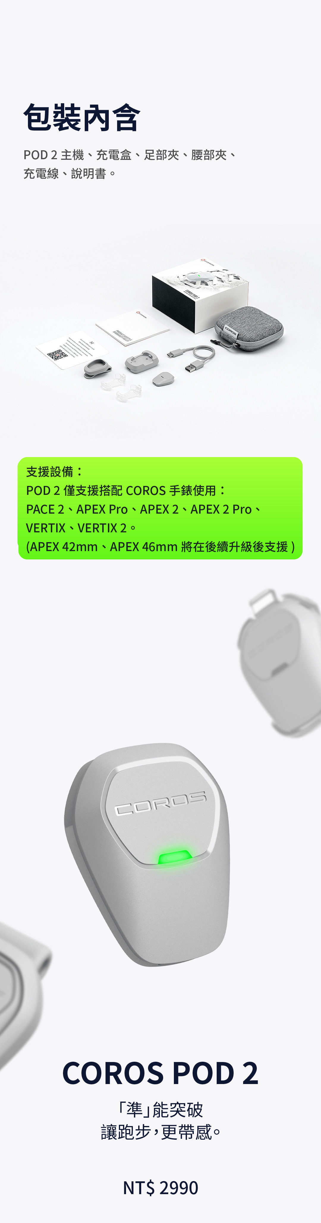 包裝內含 POD 2 主機、充電盒、足部夾、腰部夾、充電線、說明書。適配設備： POD 2僅支援搭配COROS高馳手錶使用： PACE 2、APEX PRO、APEX 2、APEX 2 Pro、VERTIX、VERTIX 2。 (APEX 42mm、APEX 46mm將在後續升級後支援)。COROS 高馳 POD 2 「準」能突破 讓跑步，更帶感。